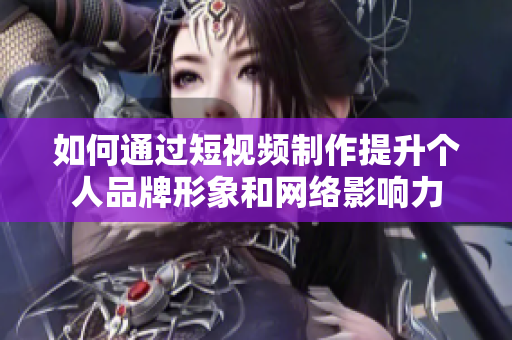如何通过短视频制作提升个人品牌形象和网络影响力
