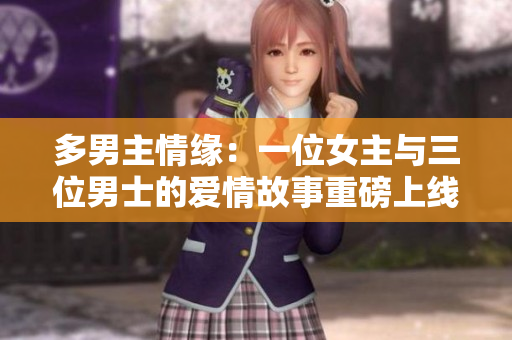 多男主情缘：一位女主与三位男士的爱情故事重磅上线