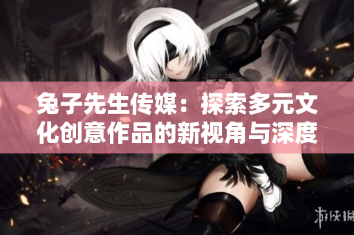 兔子先生传媒：探索多元文化创意作品的新视角与深度