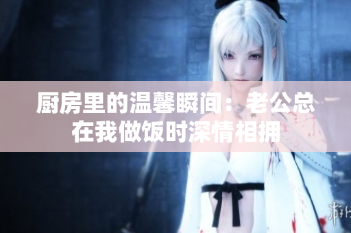 厨房里的温馨瞬间：老公总在我做饭时深情相拥