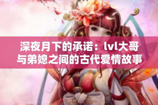深夜月下的承诺：lvl大哥与弟媳之间的古代爱情故事