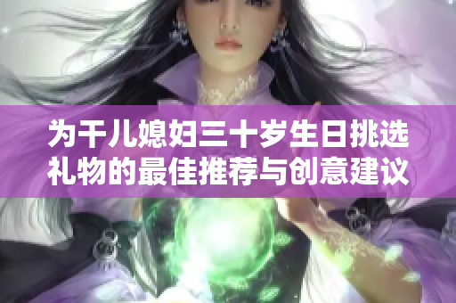 为干儿媳妇三十岁生日挑选礼物的最佳推荐与创意建议