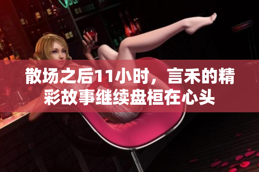 散场之后11小时，言禾的精彩故事继续盘桓在心头
