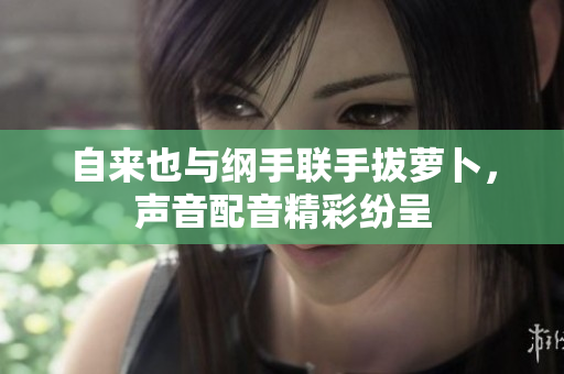自来也与纲手联手拔萝卜，声音配音精彩纷呈