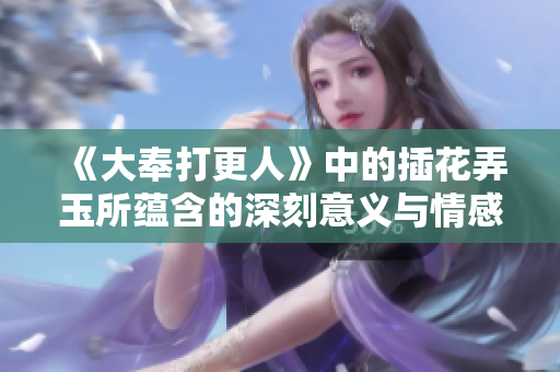 《大奉打更人》中的插花弄玉所蕴含的深刻意义与情感解析