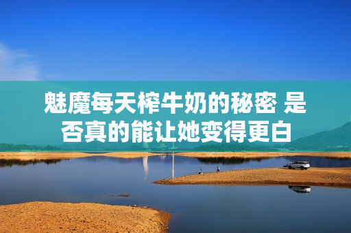 魅魔每天榨牛奶的秘密 是否真的能让她变得更白