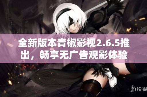 全新版本青椒影视2.6.5推出，畅享无广告观影体验
