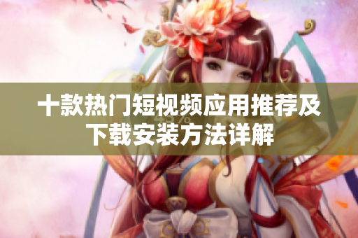 十款热门短视频应用推荐及下载安装方法详解