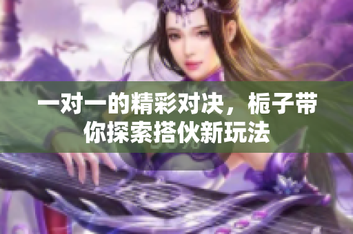 一对一的精彩对决，栀子带你探索搭伙新玩法