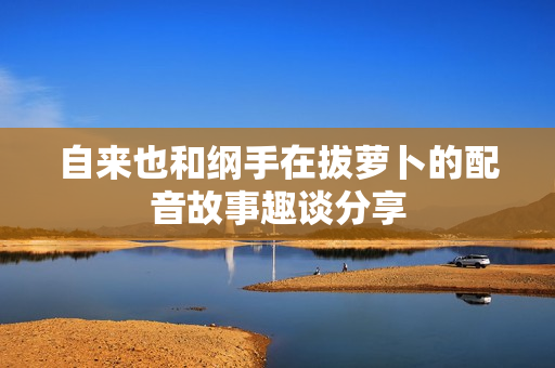 自来也和纲手在拔萝卜的配音故事趣谈分享