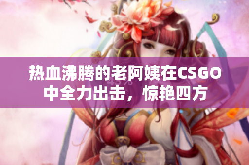 热血沸腾的老阿姨在CSGO中全力出击，惊艳四方