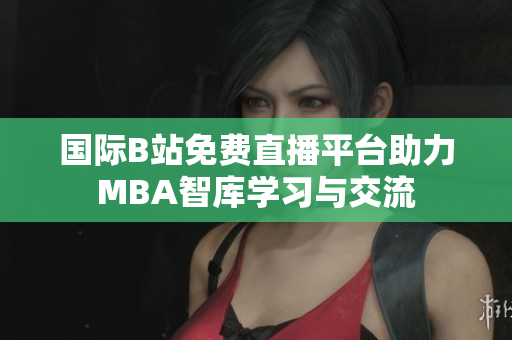 国际B站免费直播平台助力MBA智库学习与交流