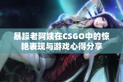 暴躁老阿姨在CSGO中的惊艳表现与游戏心得分享