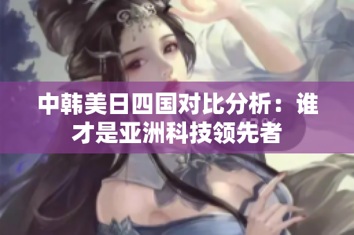 中韩美日四国对比分析：谁才是亚洲科技领先者