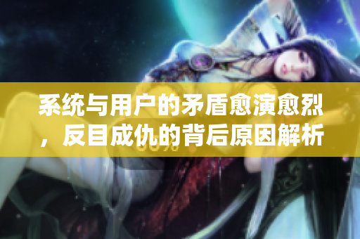 系统与用户的矛盾愈演愈烈，反目成仇的背后原因解析