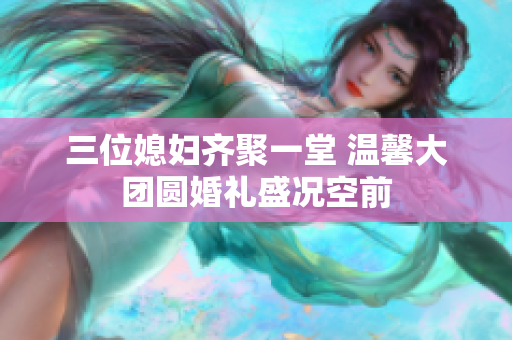 三位媳妇齐聚一堂 温馨大团圆婚礼盛况空前