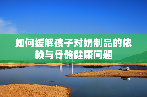 如何缓解孩子对奶制品的依赖与骨骼健康问题