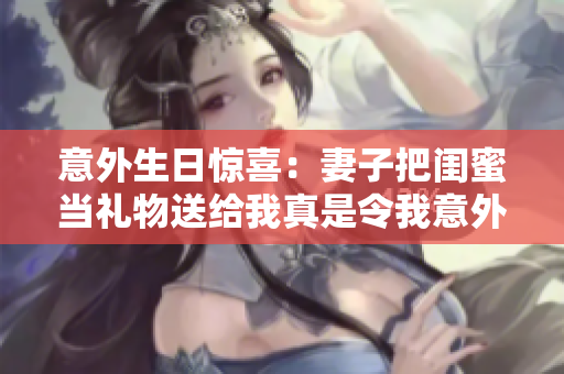 意外生日惊喜：妻子把闺蜜当礼物送给我真是令我意外