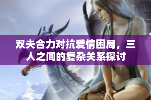 双夫合力对抗爱情困局，三人之间的复杂关系探讨