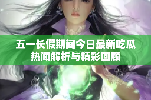 五一长假期间今日最新吃瓜热闻解析与精彩回顾