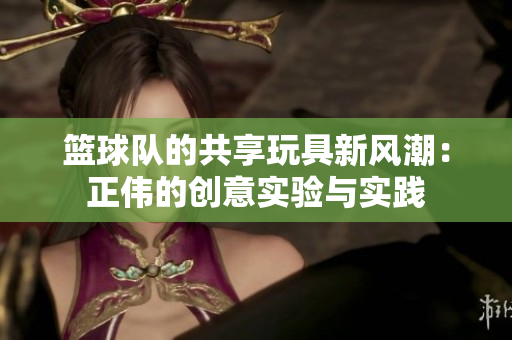 篮球队的共享玩具新风潮：正伟的创意实验与实践