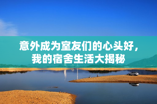 意外成为室友们的心头好，我的宿舍生活大揭秘