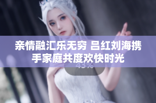 亲情融汇乐无穷 吕红刘海携手家庭共度欢快时光