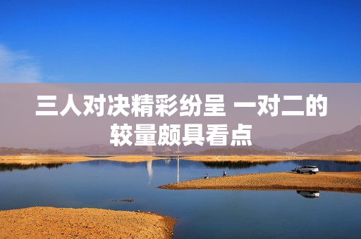 三人对决精彩纷呈 一对二的较量颇具看点