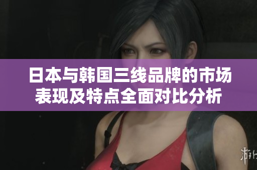 日本与韩国三线品牌的市场表现及特点全面对比分析