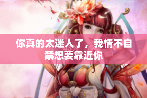 你真的太迷人了，我情不自禁想要靠近你