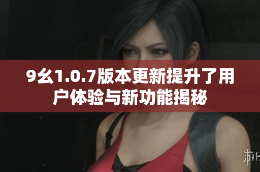 9幺1.0.7版本更新提升了用户体验与新功能揭秘