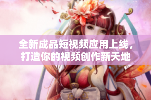 全新成品短视频应用上线，打造你的视频创作新天地