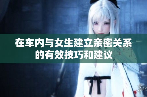 在车内与女生建立亲密关系的有效技巧和建议