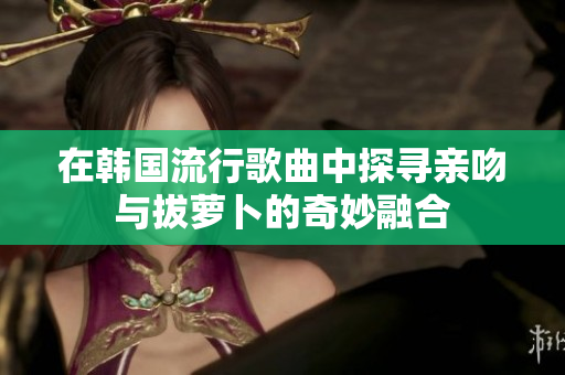 在韩国流行歌曲中探寻亲吻与拔萝卜的奇妙融合