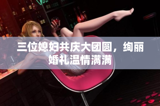 三位媳妇共庆大团圆，绚丽婚礼温情满满