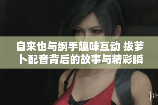 自来也与纲手趣味互动 拔萝卜配音背后的故事与精彩瞬间