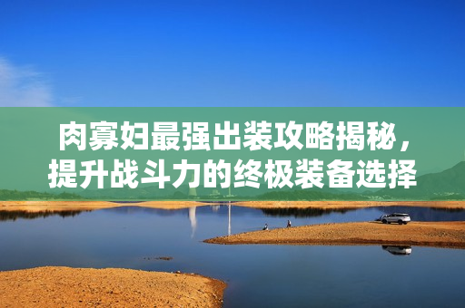 肉寡妇最强出装攻略揭秘，提升战斗力的终极装备选择
