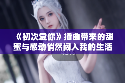 《初次爱你》插曲带来的甜蜜与感动悄然闯入我的生活