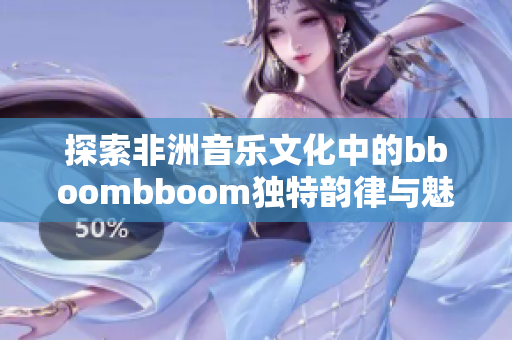 探索非洲音乐文化中的bboombboom独特韵律与魅力