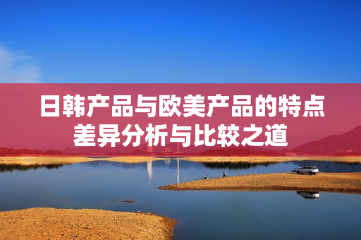 日韩产品与欧美产品的特点差异分析与比较之道