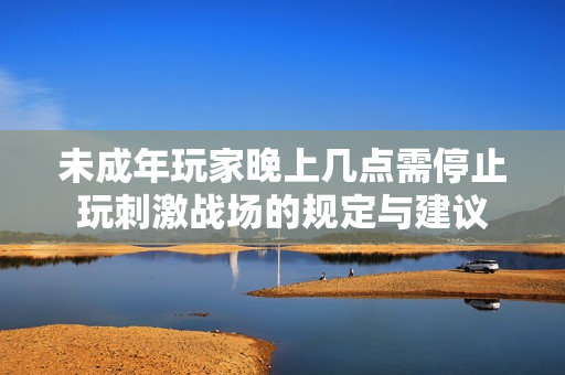 未成年玩家晚上几点需停止玩刺激战场的规定与建议