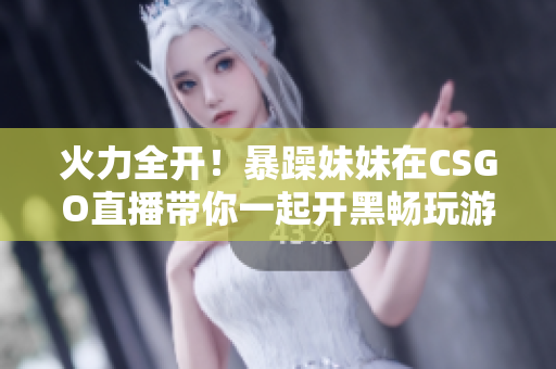 火力全开！暴躁妹妹在CSGO直播带你一起开黑畅玩游戏