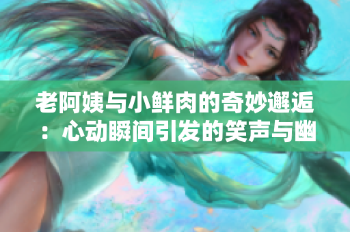 老阿姨与小鲜肉的奇妙邂逅：心动瞬间引发的笑声与幽默