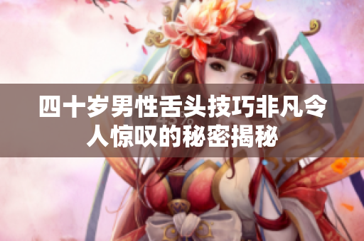 四十岁男性舌头技巧非凡令人惊叹的秘密揭秘