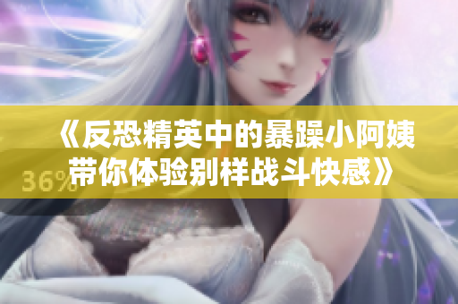 《反恐精英中的暴躁小阿姨带你体验别样战斗快感》