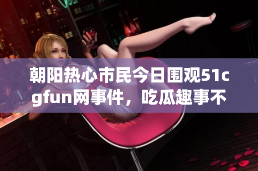 朝阳热心市民今日围观51cgfun网事件，吃瓜趣事不断