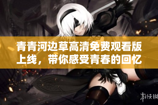 青青河边草高清免费观看版上线，带你感受青春的回忆与感动