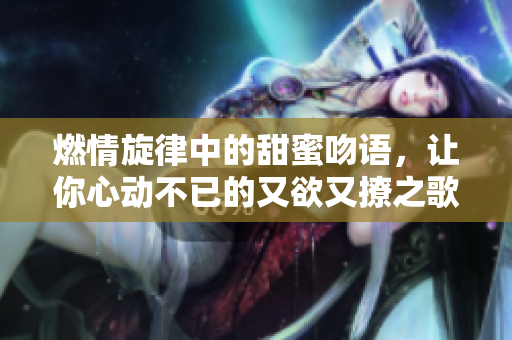 燃情旋律中的甜蜜吻语，让你心动不已的又欲又撩之歌