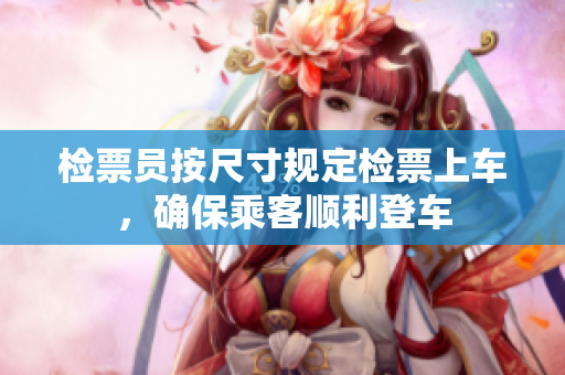 检票员按尺寸规定检票上车，确保乘客顺利登车