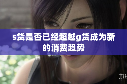 s货是否已经超越g货成为新的消费趋势